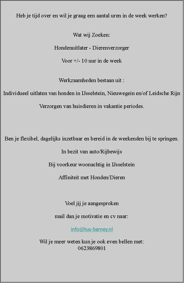 Tekstvak: Heb je tijd over en wil je graag een aantal uren in de week werken?Wat wij Zoeken:Hondenuitlater - DierenverzorgerVoor +/- 10 uur in de weekWerkzaamheden bestaan uit :Individueel uitlaten van honden in IJsselstein, Nieuwegein en/of Leidsche Rijn Verzorgen van huisdieren in vakantie periodes.Ben je flexibel, dagelijks inzetbaar en bereid in de weekenden bij te springen.In bezit van auto/RijbewijsBij voorkeur woonachtig in IJsselsteinAffiniteit met Honden/DierenVoel jij je aangesprokenmail dan je motivatie en cv naar:info@hus-barney.nl Wil je meer weten kun je ook even bellen met:0623869801